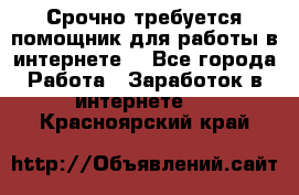 Срочно требуется помощник для работы в интернете. - Все города Работа » Заработок в интернете   . Красноярский край